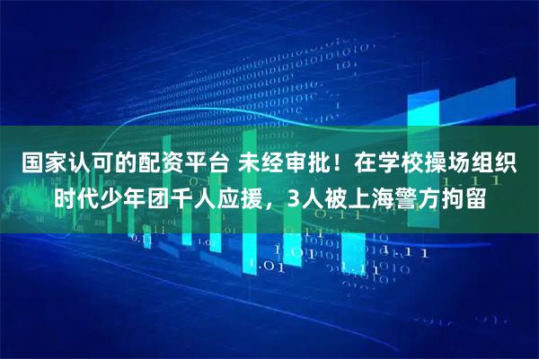 国家认可的配资平台 未经审批！在学校操场组织时代少年团千人应援，3人被上海警方拘留