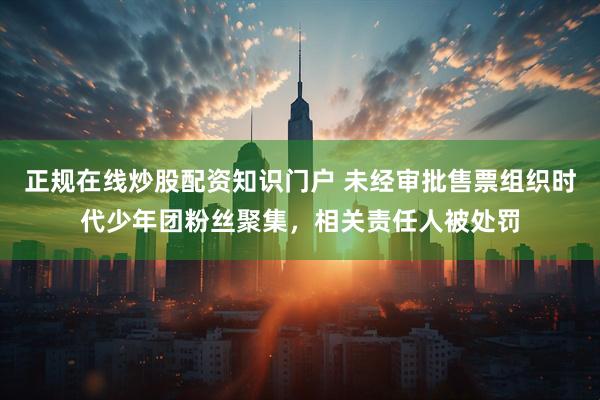 正规在线炒股配资知识门户 未经审批售票组织时代少年团粉丝聚集，相关责任人被处罚