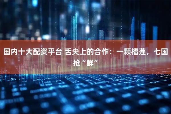 国内十大配资平台 舌尖上的合作：一颗榴莲，七国抢“鲜”